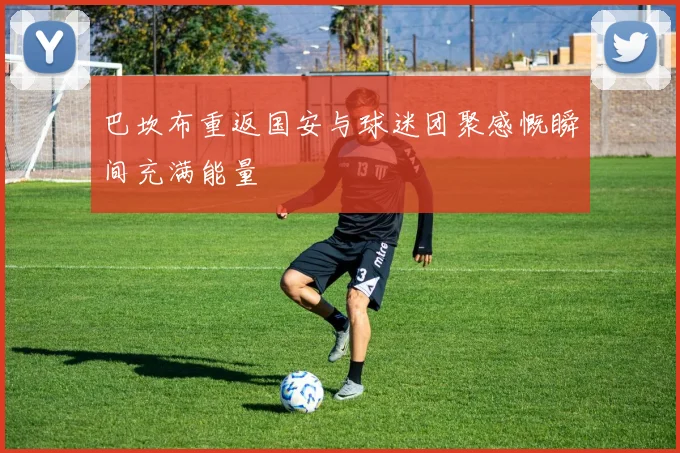 巴坎布重返国安与球迷团聚感慨瞬间充满能量