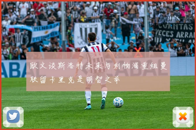 欧文谈斯洛特未来与利物浦重组曼联留卡里克是明智之举