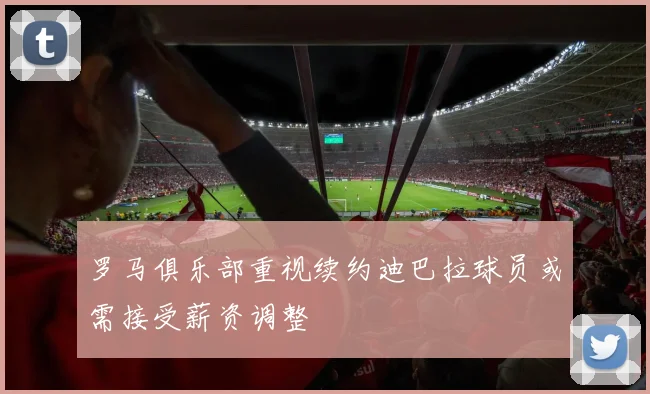 罗马俱乐部重视续约迪巴拉球员或需接受薪资调整