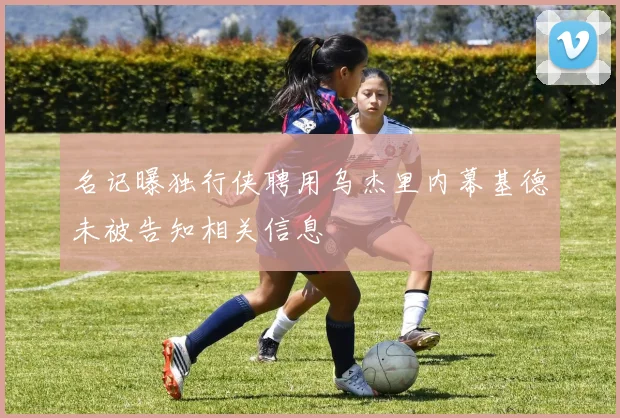 名记曝独行侠聘用乌杰里内幕基德未被告知相关信息
