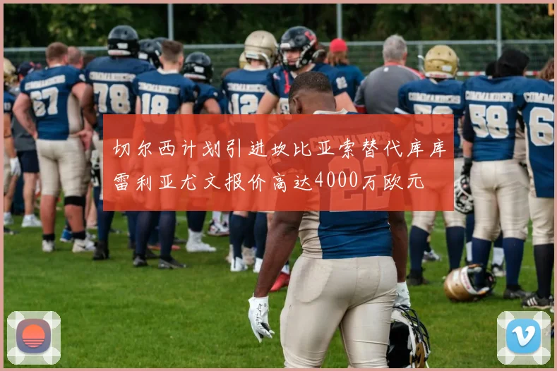 切尔西计划引进坎比亚索替代库库雷利亚尤文报价高达4000万欧元