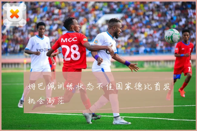 姆巴佩训练状态不佳国家德比首发机会渺茫