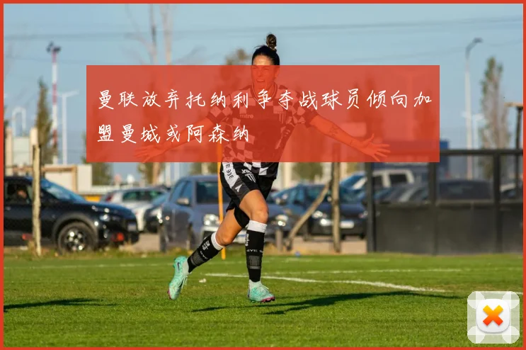 曼联放弃托纳利争夺战球员倾向加盟曼城或阿森纳