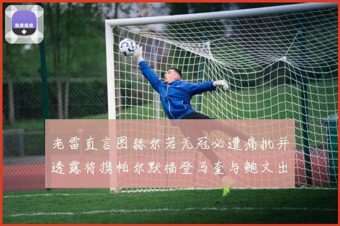 老雷直言图赫尔若无冠必遭痛批并透露将携帕尔默福登马奎与鲍文出战