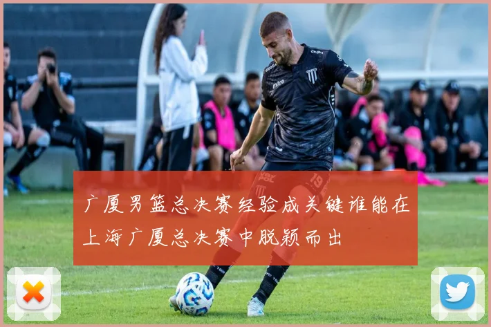 广厦男篮总决赛经验成关键谁能在上海广厦总决赛中脱颖而出