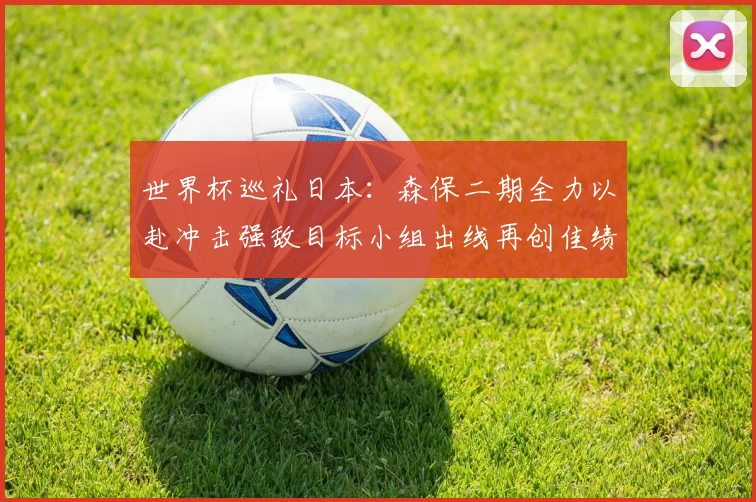 世界杯巡礼日本：森保二期全力以赴冲击强敌目标小组出线再创佳绩