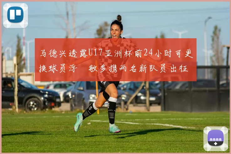 马德兴透露U17亚洲杯前24小时可更换球员浮嶋敏多携两名新队员出征