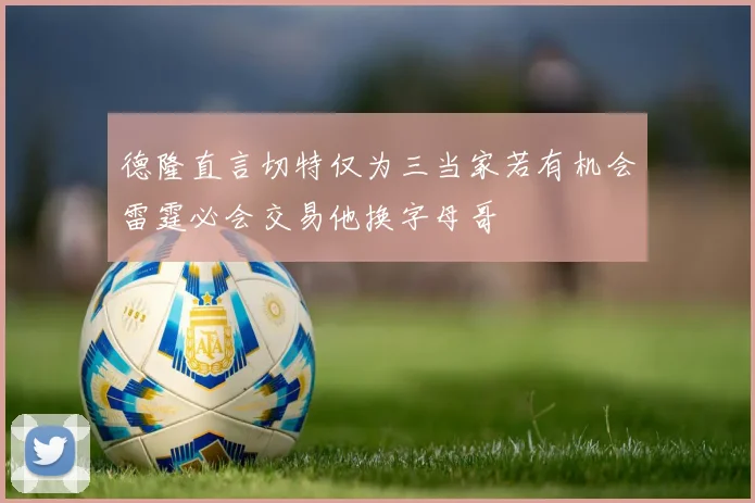 德隆直言切特仅为三当家若有机会雷霆必会交易他换字母哥
