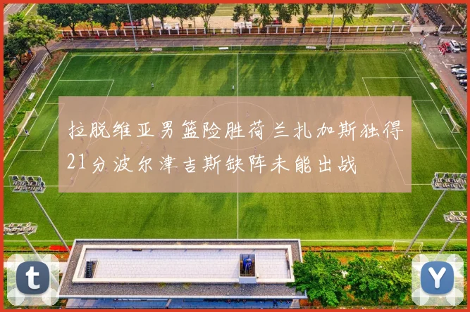 拉脱维亚男篮险胜荷兰扎加斯独得21分波尔津吉斯缺阵未能出战