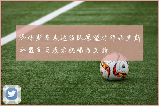 泽林斯基表达留队愿望对邓弗里斯加盟皇马表示祝福与支持