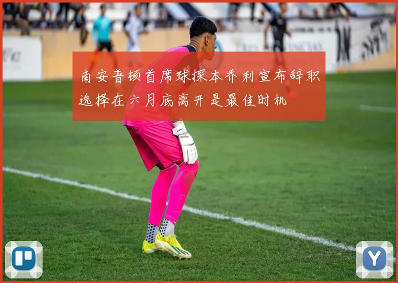 南安普顿首席球探本乔利宣布辞职选择在六月底离开是最佳时机